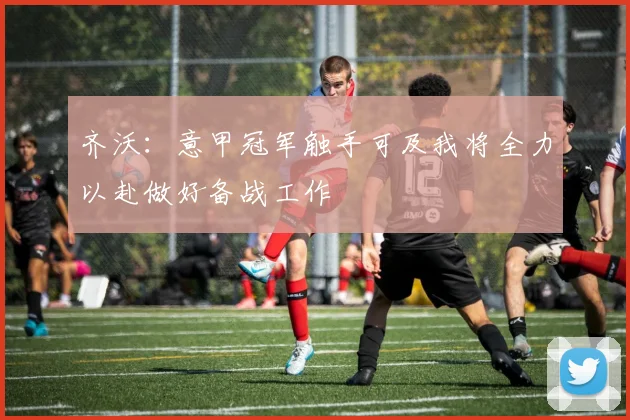 齐沃：意甲冠军触手可及我将全力以赴做好备战工作