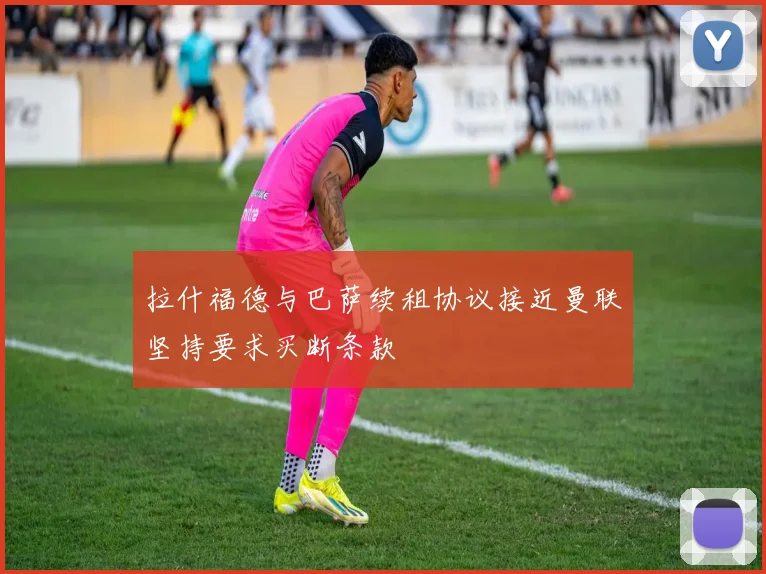 拉什福德与巴萨续租协议接近曼联坚持要求买断条款