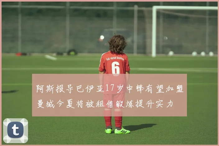 阿斯报导巴伊亚17岁中锋有望加盟曼城今夏将被租借锻炼提升实力
