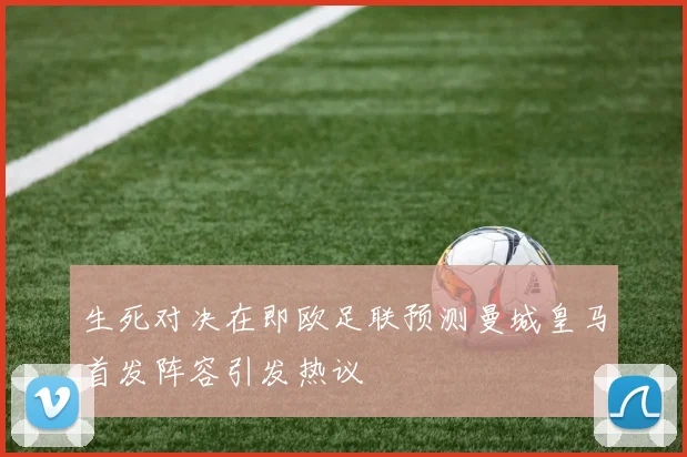 生死对决在即欧足联预测曼城皇马首发阵容引发热议