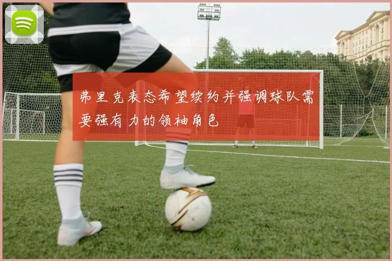 弗里克表态希望续约并强调球队需要强有力的领袖角色