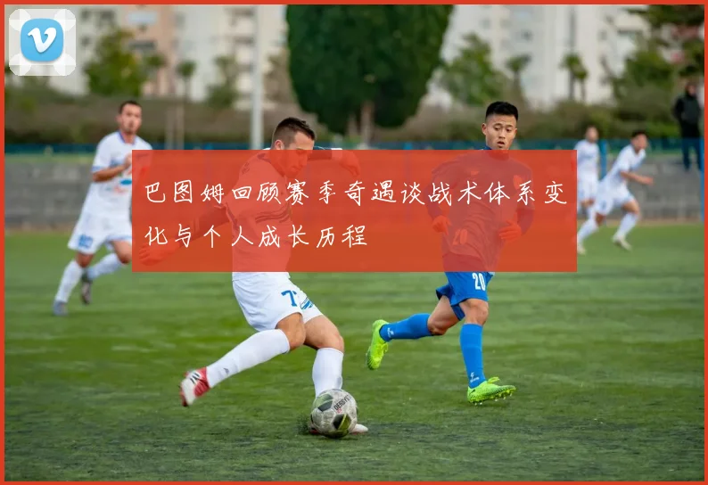 巴图姆回顾赛季奇遇谈战术体系变化与个人成长历程