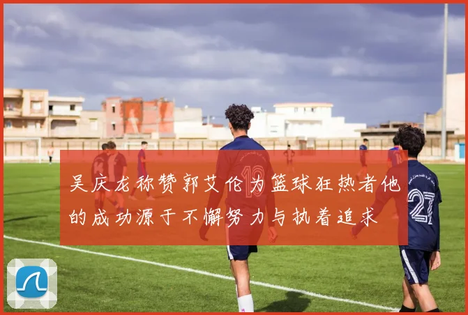 吴庆龙称赞郭艾伦为篮球狂热者他的成功源于不懈努力与执着追求