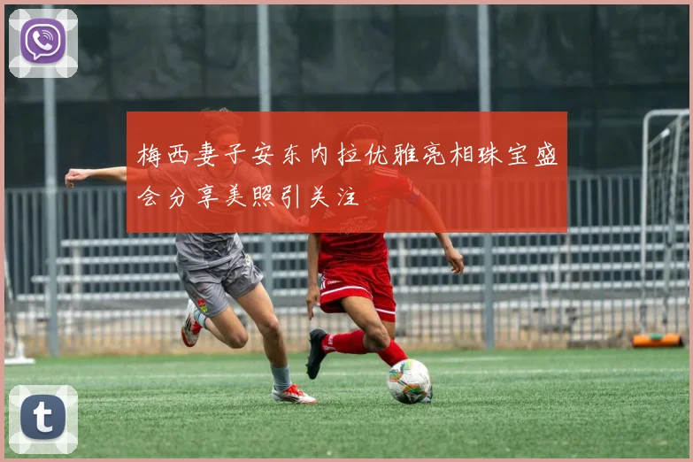 梅西妻子安东内拉优雅亮相珠宝盛会分享美照引关注