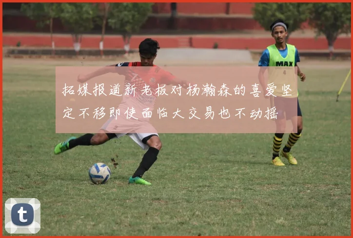 拓媒报道新老板对杨瀚森的喜爱坚定不移即使面临大交易也不动摇