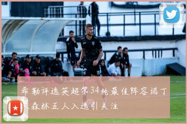 希勒评选英超第34轮最佳阵容诺丁汉森林五人入选引关注