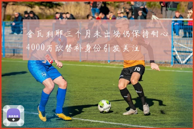 舍瓦利耶三个月未出场仍保持耐心4000万欧替补身份引发关注