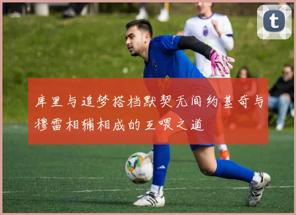 库里与追梦搭档默契无间约基奇与穆雷相辅相成的互喂之道