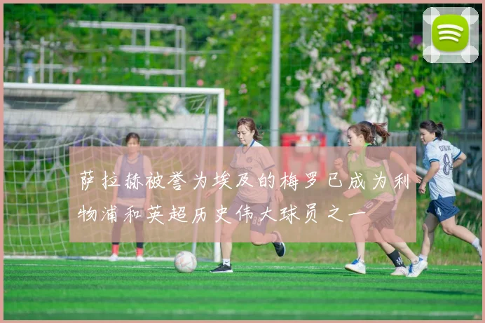 萨拉赫被誉为埃及的梅罗已成为利物浦和英超历史伟大球员之一