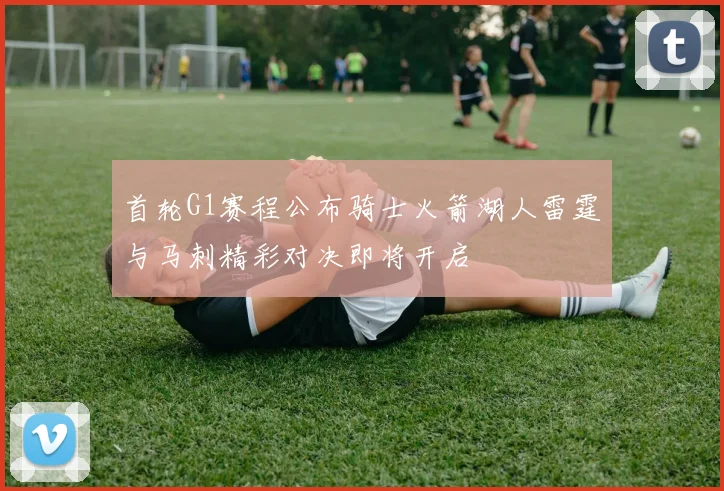 首轮G1赛程公布骑士火箭湖人雷霆与马刺精彩对决即将开启