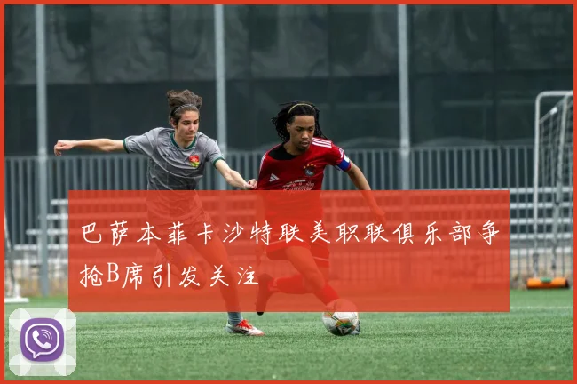 巴萨本菲卡沙特联美职联俱乐部争抢B席引发关注