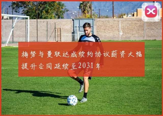 梅努与曼联达成续约协议薪资大幅提升合同延续至2031年