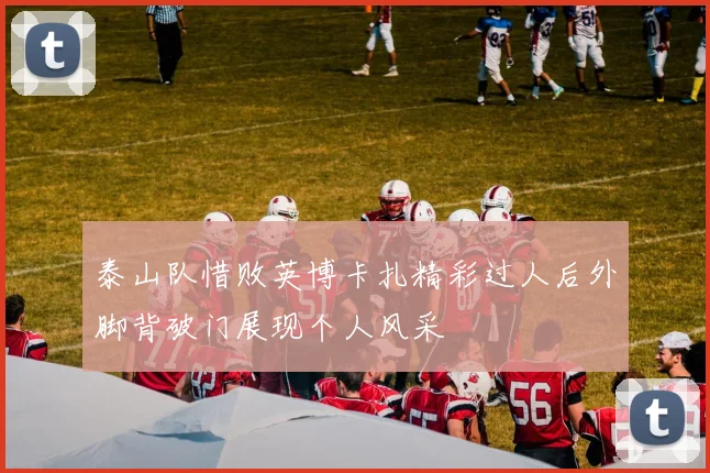 泰山队惜败英博卡扎精彩过人后外脚背破门展现个人风采