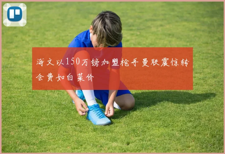 海文以150万镑加盟枪手曼联震惊转会费如白菜价