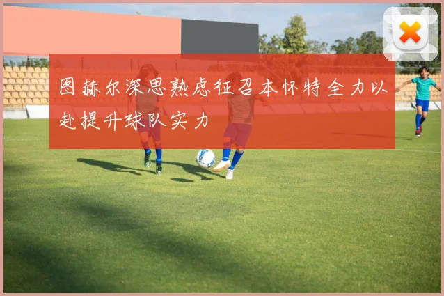 图赫尔深思熟虑征召本怀特全力以赴提升球队实力